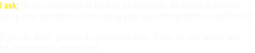 I ask; Do you know how to be safe to everyone, be faster & quicker
along any road without Increasing your speed beyond the legal limits?

If you do, then  you are an advanced rider, if you do not, would you
be Interested to know how?
